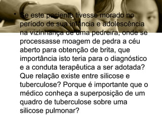 • Se este paciente tivesse morado no
período de sua infância e adolescência
na vizinhança de uma pedreira, onde se
processasse moagem de pedra a céu
aberto para obtenção de brita, que
importância isto teria para o diagnóstico
e a conduta terapêutica a ser adotada?
Que relação existe entre silicose e
tuberculose? Porque é importante que o
médico conheça a superposição de um
quadro de tuberculose sobre uma
silicose pulmonar?
 