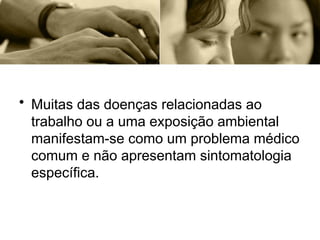 • Muitas das doenças relacionadas ao
trabalho ou a uma exposição ambiental
manifestam-se como um problema médico
comum e não apresentam sintomatologia
específica.
 