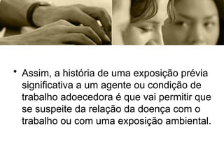• Assim, a história de uma exposição prévia
significativa a um agente ou condição de
trabalho adoecedora é que vai permitir que
se suspeite da relação da doença com o
trabalho ou com uma exposição ambiental.
 