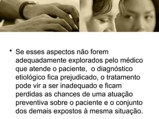 • Se esses aspectos não forem
adequadamente explorados pelo médico
que atende o paciente, o diagnóstico
etiológico fica prejudicado, o tratamento
pode vir a ser inadequado e ficam
perdidas as chances de uma atuação
preventiva sobre o paciente e o conjunto
dos demais expostos à mesma situação.
 