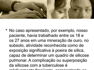 • No caso apresentado, por exemplo, nosso
paciente, havia trabalhado entre os 18 e
os 27 anos em uma mineração de ouro, no
subsolo, atividade reconhecida como de
exposição significativa à poeira de sílica,
capaz de determinar um quadro de silicose
pulmonar. A complicação ou superposição
da silicose com a tuberculose é
 