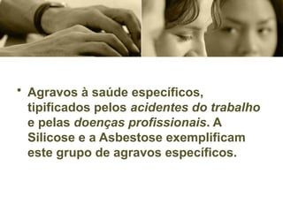 • Agravos à saúde específicos,
tipificados pelos acidentes do trabalho
e pelas doenças profissionais. A
Silicose e a Asbestose exemplificam
este grupo de agravos específicos.
 
