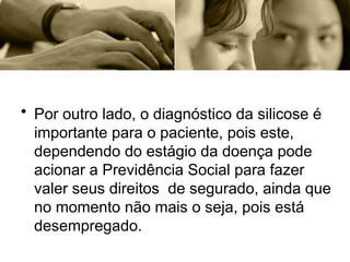 • Por outro lado, o diagnóstico da silicose é
importante para o paciente, pois este,
dependendo do estágio da doença pode
acionar a Previdência Social para fazer
valer seus direitos de segurado, ainda que
no momento não mais o seja, pois está
desempregado.
 