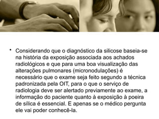 • Considerando que o diagnóstico da silicose baseia-se
na história da exposição associada aos achados
radiológicos e que para uma boa visualização das
alterações pulmonares (micronodulações) é
necessário que o exame seja feito segundo a técnica
padronizada pela OIT, para o que o serviço de
radiologia deve ser alertado previamente ao exame, a
informação do paciente quanto à exposição à poeira
de sílica é essencial. E apenas se o médico pergunta
ele vai poder conhecê-la.
 