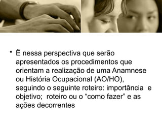 • Ë nessa perspectiva que serão
apresentados os procedimentos que
orientam a realização de uma Anamnese
ou História Ocupacional (AO/HO),
seguindo o seguinte roteiro: importância e
objetivo; roteiro ou o “como fazer” e as
ações decorrentes
 