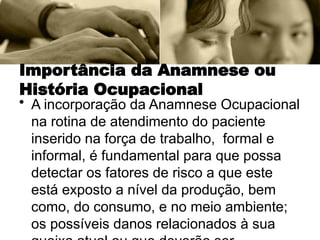 Importância da Anamnese ou
História Ocupacional
• A incorporação da Anamnese Ocupacional
na rotina de atendimento do paciente
inserido na força de trabalho, formal e
informal, é fundamental para que possa
detectar os fatores de risco a que este
está exposto a nível da produção, bem
como, do consumo, e no meio ambiente;
os possíveis danos relacionados à sua
 