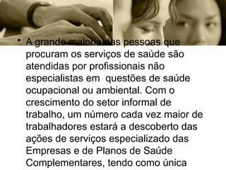 • A grande maioria das pessoas que
procuram os serviços de saúde são
atendidas por profissionais não
especialistas em questões de saúde
ocupacional ou ambiental. Com o
crescimento do setor informal de
trabalho, um número cada vez maior de
trabalhadores estará a descoberto das
ações de serviços especializado das
Empresas e de Planos de Saúde
Complementares, tendo como única
 