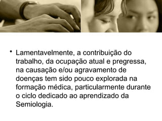 • Lamentavelmente, a contribuição do
trabalho, da ocupação atual e pregressa,
na causação e/ou agravamento de
doenças tem sido pouco explorada na
formação médica, particularmente durante
o ciclo dedicado ao aprendizado da
Semiologia.
 