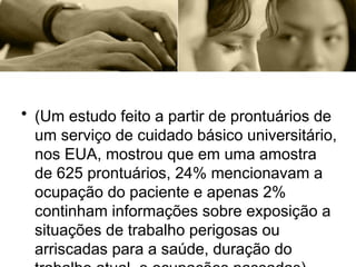 • (Um estudo feito a partir de prontuários de
um serviço de cuidado básico universitário,
nos EUA, mostrou que em uma amostra
de 625 prontuários, 24% mencionavam a
ocupação do paciente e apenas 2%
continham informações sobre exposição a
situações de trabalho perigosas ou
arriscadas para a saúde, duração do
 