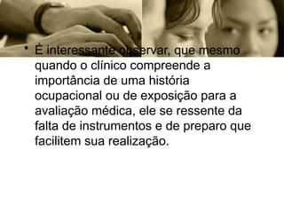 • É interessante observar, que mesmo
quando o clínico compreende a
importância de uma história
ocupacional ou de exposição para a
avaliação médica, ele se ressente da
falta de instrumentos e de preparo que
facilitem sua realização.
 