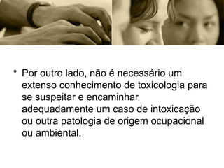 • Por outro lado, não é necessário um
extenso conhecimento de toxicologia para
se suspeitar e encaminhar
adequadamente um caso de intoxicação
ou outra patologia de origem ocupacional
ou ambiental.
 