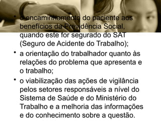 • o encaminhamento do paciente aos
benefícios da Previdência Social,
quando este for segurado do SAT
(Seguro de Acidente do Trabalho);
• a orientação do trabalhador quanto às
relações do problema que apresenta e
o trabalho;
• o viabilização das ações de vigilância
pelos setores responsáveis a nível do
Sistema de Saúde e do Ministério do
Trabalho e a melhoria das informações
e do conhecimento sobre a questão.
 