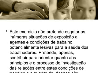 • Este exercício não pretende esgotar as
inúmeras situações de exposição a
agentes e condições de trabalho
potencialmente lesivas para a saúde dos
trabalhadores. Pretende, apenas,
contribuir para orientar quanto aos
princípios e o processo de investigação
das relações entre estas condições de
 