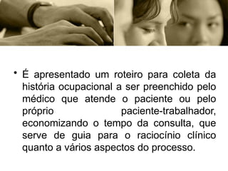• É apresentado um roteiro para coleta da
história ocupacional a ser preenchido pelo
médico que atende o paciente ou pelo
próprio paciente-trabalhador,
economizando o tempo da consulta, que
serve de guia para o raciocínio clínico
quanto a vários aspectos do processo.
 