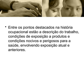 • Entre os pontos destacados na história
ocupacional estão a descrição do trabalho,
condições de exposição a produtos e
condições nocivos e perigosos para a
saúde, envolvendo exposição atual e
anteriores.
 