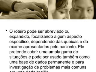 • O roteiro pode ser abreviado ou
expandido, focalizando algum aspecto
específico, dependendo das queixas e do
exame apresentados pelo paciente. Ele
pretende cobrir uma ampla gama de
situações e pode ser usado também como
uma base de dados permanente e para
investigação de problemas mais comuns
 