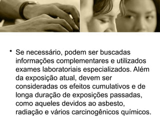 • Se necessário, podem ser buscadas
informações complementares e utilizados
exames laboratoriais especializados. Além
da exposição atual, devem ser
consideradas os efeitos cumulativos e de
longa duração de exposições passadas,
como aqueles devidos ao asbesto,
radiação e vários carcinogênicos químicos.
 