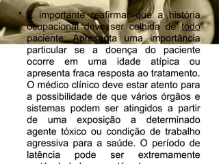 • É importante reafirmar que a história
ocupacional deve ser colhida de todo
paciente. Apresenta uma importância
particular se a doença do paciente
ocorre em uma idade atípica ou
apresenta fraca resposta ao tratamento.
O médico clínico deve estar atento para
a possibilidade de que vários órgãos e
sistemas podem ser atingidos a partir
de uma exposição a determinado
agente tóxico ou condição de trabalho
agressiva para a saúde. O período de
latência pode ser extremamente
 