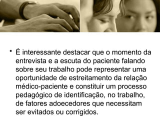• É interessante destacar que o momento da
entrevista e a escuta do paciente falando
sobre seu trabalho pode representar uma
oportunidade de estreitamento da relação
médico-paciente e constituir um processo
pedagógico de identificação, no trabalho,
de fatores adoecedores que necessitam
ser evitados ou corrigidos.
 
