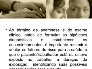 • Ao término da anamnese e do exame
clínico, antes de formular as hipóteses
diagnósticas e estabelecer os
encaminhamentos, é importante resumir e
anotar os fatores de risco para a saúde, a
que o paciente/trabalhador está ou esteve
exposto no trabalho, a duração da
exposição identificando suas possíveis
 