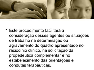 • Este procedimento facilitará a
consideração desses agentes ou situações
de trabalho na determinação ou
agravamento do quadro apresentado no
raciocínio clínico, na solicitação da
propedêutica complementar e no
estabelecimento das orientações e
condutas terapêuticas.
 