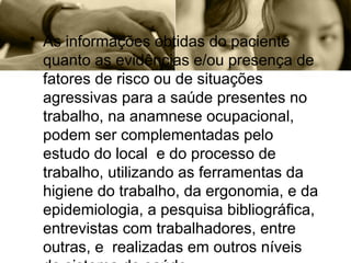 • As informações obtidas do paciente
quanto as evidências e/ou presença de
fatores de risco ou de situações
agressivas para a saúde presentes no
trabalho, na anamnese ocupacional,
podem ser complementadas pelo
estudo do local e do processo de
trabalho, utilizando as ferramentas da
higiene do trabalho, da ergonomia, e da
epidemiologia, a pesquisa bibliográfica,
entrevistas com trabalhadores, entre
outras, e realizadas em outros níveis
 