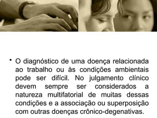 • O diagnóstico de uma doença relacionada
ao trabalho ou às condições ambientais
pode ser difícil. No julgamento clínico
devem sempre ser considerados a
natureza multifatorial de muitas dessas
condições e a associação ou superposição
com outras doenças crônico-degenativas.
 