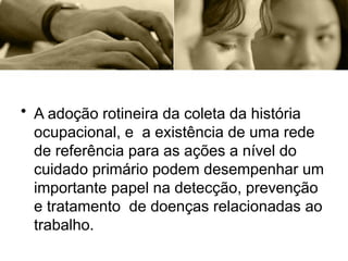 • A adoção rotineira da coleta da história
ocupacional, e a existência de uma rede
de referência para as ações a nível do
cuidado primário podem desempenhar um
importante papel na detecção, prevenção
e tratamento de doenças relacionadas ao
trabalho.
 