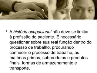 • A história ocupacional não deve se limitar
à profissão do paciente. É necessário
questionar sobre sua real função dentro do
processo de trabalho, procurando
conhecer o processo de trabalho, as
matérias primas, subprodutos e produtos
finais, formas de armazenamento e
transporte.
 