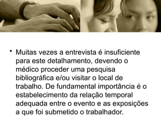 • Muitas vezes a entrevista é insuficiente
para este detalhamento, devendo o
médico proceder uma pesquisa
bibliográfica e/ou visitar o local de
trabalho. De fundamental importância é o
estabelecimento da relação temporal
adequada entre o evento e as exposições
a que foi submetido o trabalhador.
 