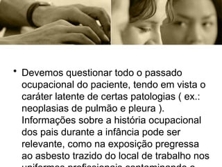 • Devemos questionar todo o passado
ocupacional do paciente, tendo em vista o
caráter latente de certas patologias ( ex.:
neoplasias de pulmão e pleura ).
Informações sobre a história ocupacional
dos pais durante a infância pode ser
relevante, como na exposição pregressa
ao asbesto trazido do local de trabalho nos
 