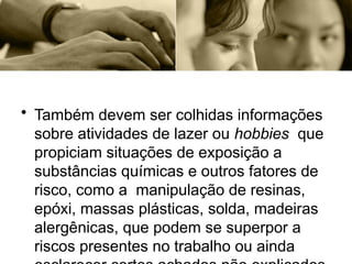 • Também devem ser colhidas informações
sobre atividades de lazer ou hobbies que
propiciam situações de exposição a
substâncias químicas e outros fatores de
risco, como a manipulação de resinas,
epóxi, massas plásticas, solda, madeiras
alergênicas, que podem se superpor a
riscos presentes no trabalho ou ainda
 