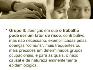 • Grupo II: doenças em que o trabalho
pode ser um fator de risco, contributivo,
mas não necessário, exemplificadas pelas
doenças “comuns”, mais freqüentes ou
mais precoces em determinados grupos
ocupacionais, e para as quais, o nexo
causal é de natureza eminentemente
epidemiológica.
 