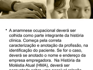 • A anamnese ocupacional deverá ser
colhida como parte integrante da história
clínica. Começa pela correta
caracterização e anotação da profissão, na
identificação do paciente. Se for o caso,
deverá se anotado o nome e endereço da
empresa empregadora. Na História da
Moléstia Atual (HMA), deverá ser
 
