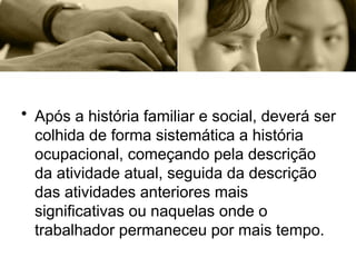 • Após a história familiar e social, deverá ser
colhida de forma sistemática a história
ocupacional, começando pela descrição
da atividade atual, seguida da descrição
das atividades anteriores mais
significativas ou naquelas onde o
trabalhador permaneceu por mais tempo.
 