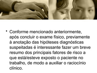 • Conforme mencionado anteriormente,
após concluir o exame físico, previamente
à anotação das hipóteses diagnósticas
suspeitadas é interessante fazer um breve
resumo dos principais fatores de risco a
que está/esteve exposto o paciente no
trabalho, de modo a auxiliar o raciocínio
clínico.
 
