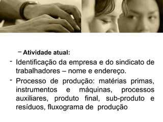 – Atividade atual:
- Identificação da empresa e do sindicato de
trabalhadores – nome e endereço.
- Processo de produção: matérias primas,
instrumentos e máquinas, processos
auxiliares, produto final, sub-produto e
resíduos, fluxograma de produção
 
