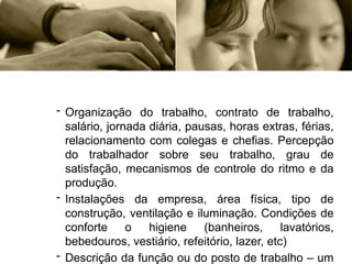 - Organização do trabalho, contrato de trabalho,
salário, jornada diária, pausas, horas extras, férias,
relacionamento com colegas e chefias. Percepção
do trabalhador sobre seu trabalho, grau de
satisfação, mecanismos de controle do ritmo e da
produção.
- Instalações da empresa, área física, tipo de
construção, ventilação e iluminação. Condições de
conforte o higiene (banheiros, lavatórios,
bebedouros, vestiário, refeitório, lazer, etc)
- Descrição da função ou do posto de trabalho – um
 