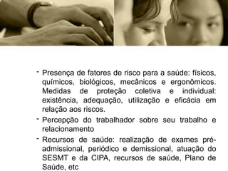 - Presença de fatores de risco para a saúde: físicos,
químicos, biológicos, mecânicos e ergonômicos.
Medidas de proteção coletiva e individual:
existência, adequação, utilização e eficácia em
relação aos riscos.
- Percepção do trabalhador sobre seu trabalho e
relacionamento
- Recursos de saúde: realização de exames pré-
admissional, periódico e demissional, atuação do
SESMT e da CIPA, recursos de saúde, Plano de
Saúde, etc
 