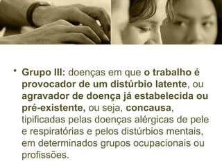 • Grupo III: doenças em que o trabalho é
provocador de um distúrbio latente, ou
agravador de doença já estabelecida ou
pré-existente, ou seja, concausa,
tipificadas pelas doenças alérgicas de pele
e respiratórias e pelos distúrbios mentais,
em determinados grupos ocupacionais ou
profissões.
 