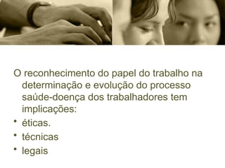 O reconhecimento do papel do trabalho na
determinação e evolução do processo
saúde-doença dos trabalhadores tem
implicações:
• éticas.
• técnicas
• legais
 