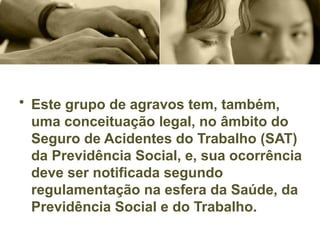 • Este grupo de agravos tem, também,
uma conceituação legal, no âmbito do
Seguro de Acidentes do Trabalho (SAT)
da Previdência Social, e, sua ocorrência
deve ser notificada segundo
regulamentação na esfera da Saúde, da
Previdência Social e do Trabalho.
 