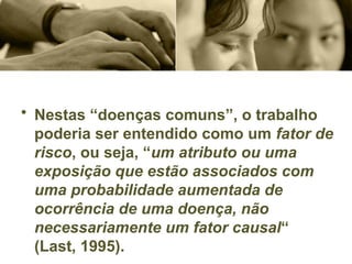 • Nestas “doenças comuns”, o trabalho
poderia ser entendido como um fator de
risco, ou seja, “um atributo ou uma
exposição que estão associados com
uma probabilidade aumentada de
ocorrência de uma doença, não
necessariamente um fator causal“
(Last, 1995).
 