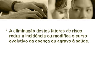 • A eliminação destes fatores de risco
reduz a incidência ou modifica o curso
evolutivo da doença ou agravo à saúde.
 