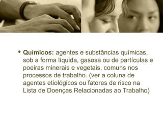 · Químicos: agentes e substâncias químicas,
sob a forma líquida, gasosa ou de partículas e
poeiras minerais e vegetais, comuns nos
processos de trabalho. (ver a coluna de
agentes etiológicos ou fatores de risco na
Lista de Doenças Relacionadas ao Trabalho)
 