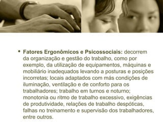 · Fatores Ergonômicos e Psicossociais: decorrem
da organização e gestão do trabalho, como por
exemplo, da utilização de equipamentos, máquinas e
mobiliário inadequados levando a posturas e posições
incorretas; locais adaptados com más condições de
iluminação, ventilação e de conforto para os
trabalhadores; trabalho em turnos e noturno;
monotonia ou ritmo de trabalho excessivo, exigências
de produtividade, relações de trabalho despóticas,
falhas no treinamento e supervisão dos trabalhadores,
entre outros.
 