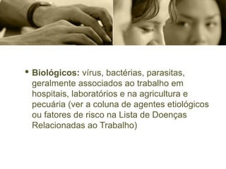 · Biológicos: vírus, bactérias, parasitas,
geralmente associados ao trabalho em
hospitais, laboratórios e na agricultura e
pecuária (ver a coluna de agentes etiológicos
ou fatores de risco na Lista de Doenças
Relacionadas ao Trabalho)
 