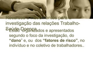 Recursos e instrumentos para a
investigação das relações Trabalho-
Saúde-Doença
• Estão organizados e apresentados
segundo o foco da investigação, do
“dano” e, ou dos “fatores de risco”, no
indivíduo e no coletivo de trabalhadores..
 