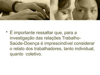 • Ë importante ressaltar que, para a
investigação das relações Trabalho-
Saúde-Doença é imprescindível considerar
o relato dos trabalhadores, tanto individual,
quanto coletivo.
 