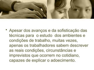 • Apesar dos avanços e da sofisticação das
técnicas para o estudo dos ambientes e
condições de trabalho, muitas vezes,
apenas os trabalhadores sabem descrever
as reais condições, circunstâncias e
imprevistos que ocorrem no cotidiano,
capazes de explicar o adoecimento.
 